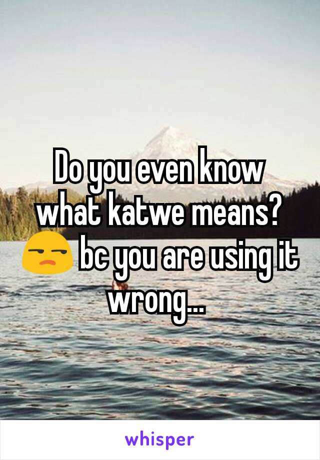 Do you even know what katwe means? 😒 bc you are using it wrong... 