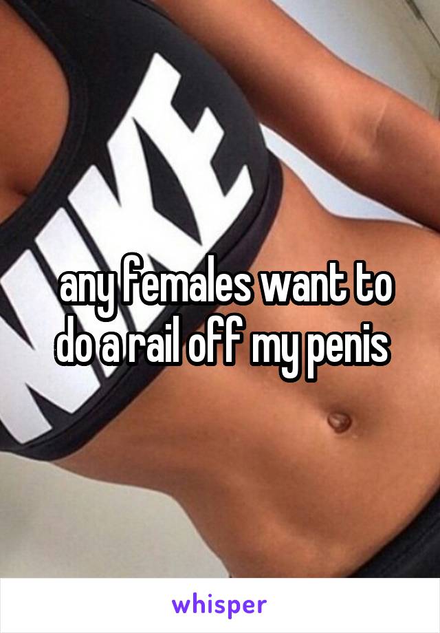  any females want to do a rail off my penis
