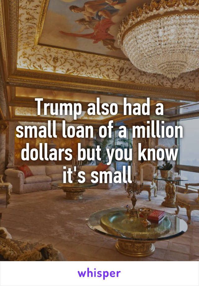 Trump also had a small loan of a million dollars but you know it's small 