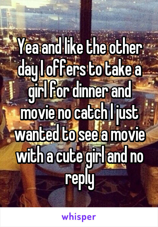 Yea and like the other day I offers to take a girl for dinner and movie no catch I just wanted to see a movie with a cute girl and no reply