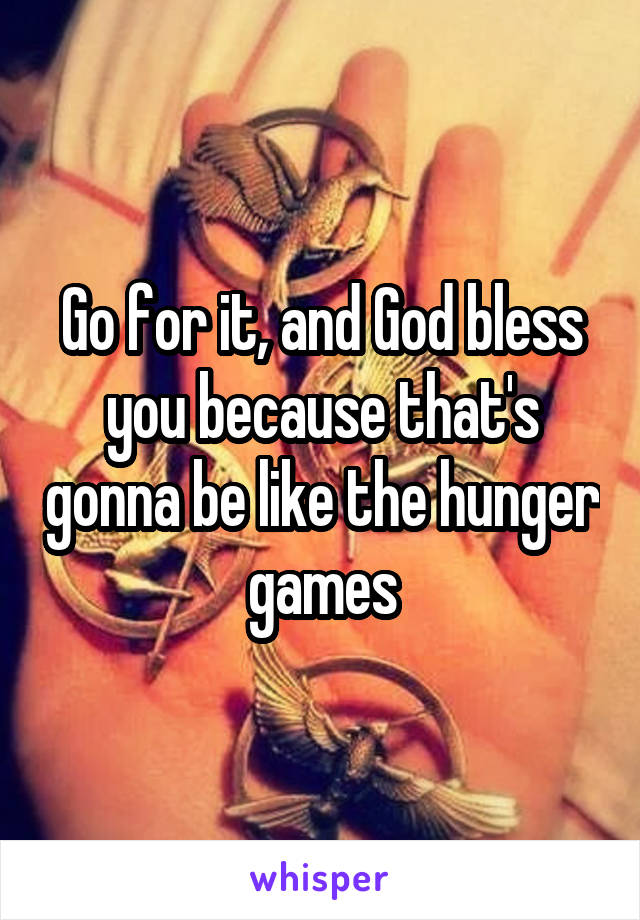 Go for it, and God bless you because that's gonna be like the hunger games