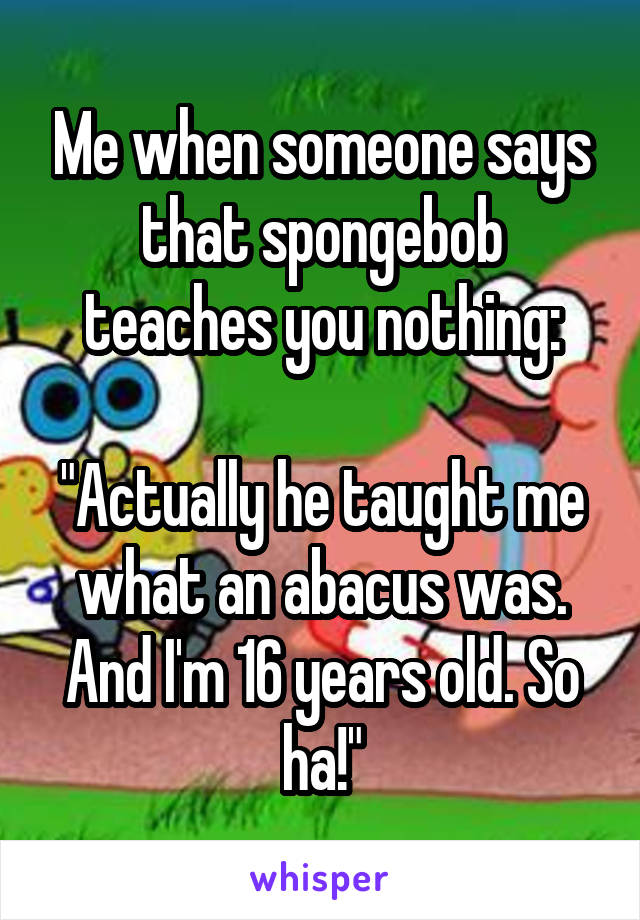 Me when someone says that spongebob teaches you nothing:

"Actually he taught me what an abacus was. And I'm 16 years old. So ha!"