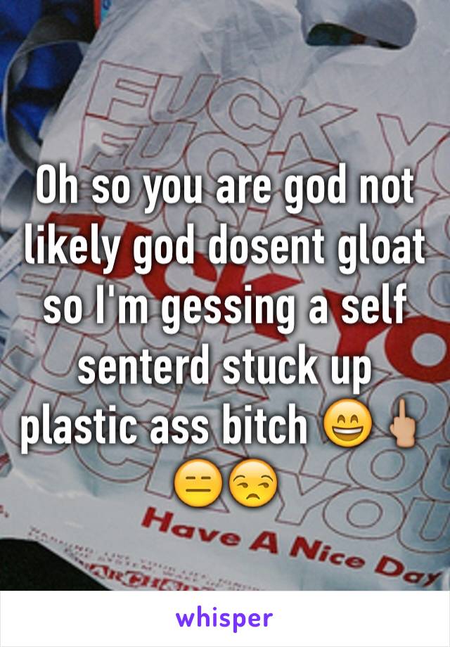 Oh so you are god not likely god dosent gloat so I'm gessing a self senterd stuck up plastic ass bitch 😄🖕🏼😑😒