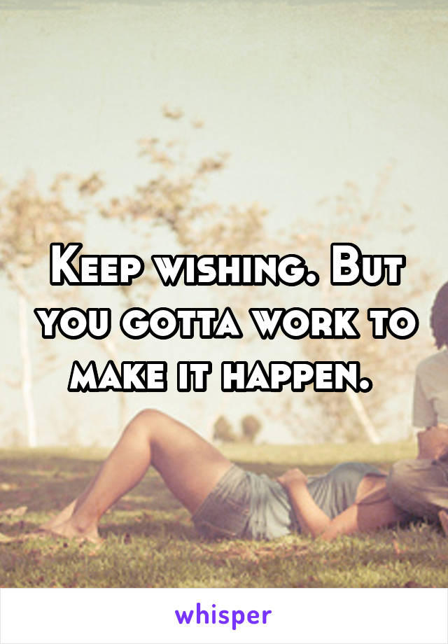 Keep wishing. But you gotta work to make it happen. 