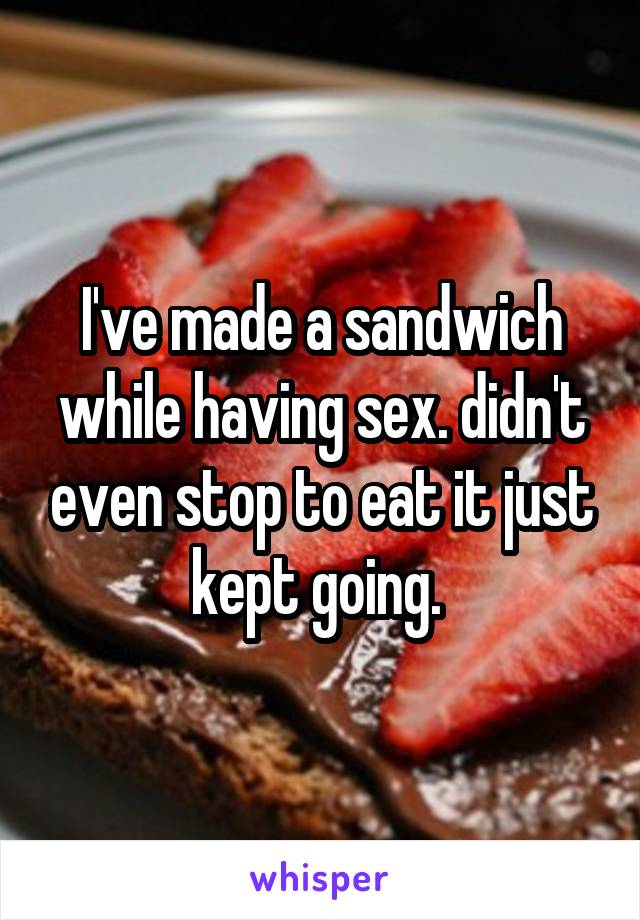 I've made a sandwich while having sex. didn't even stop to eat it just kept going. 