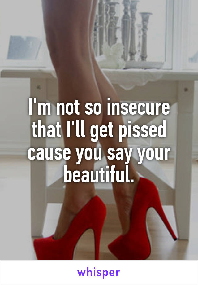 I'm not so insecure that I'll get pissed cause you say your beautiful.