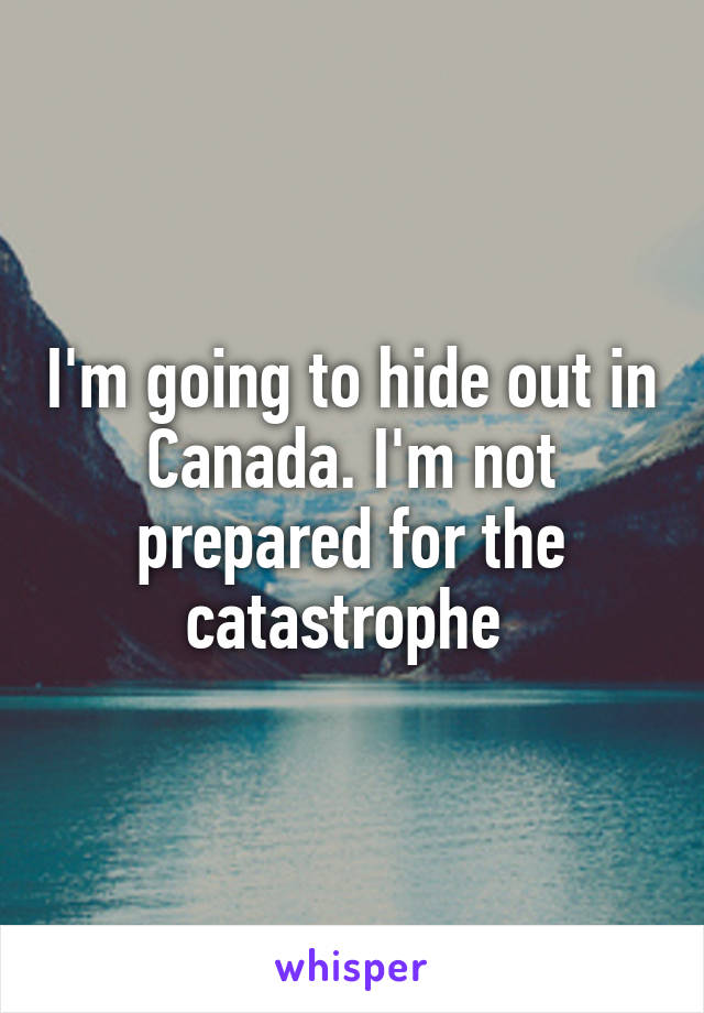 I'm going to hide out in Canada. I'm not prepared for the catastrophe 