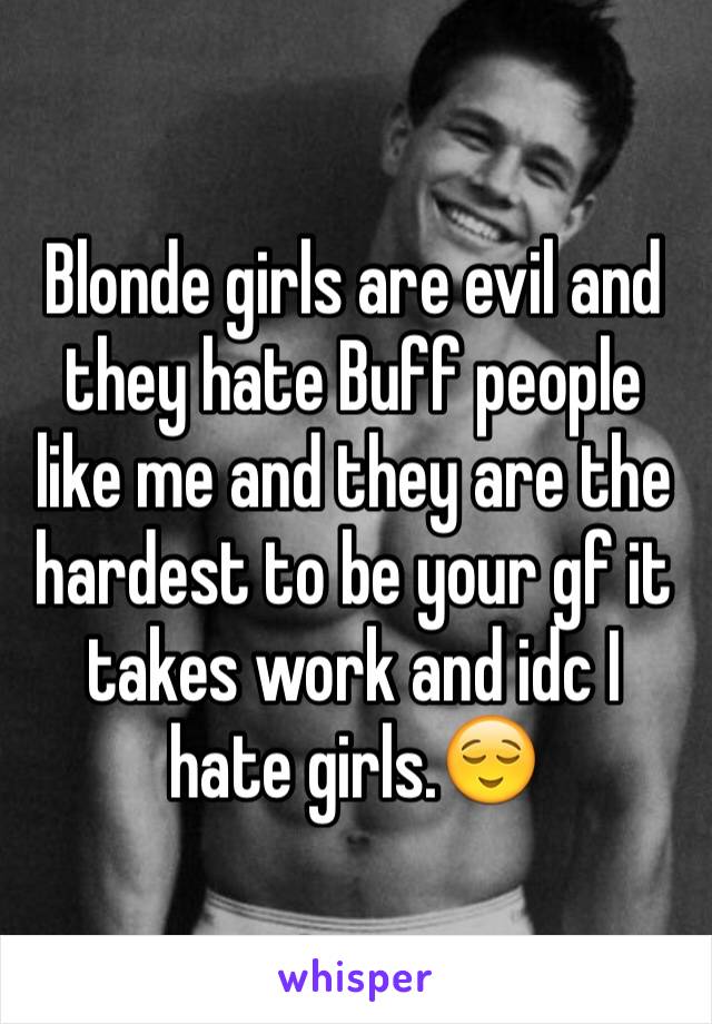 Blonde girls are evil and they hate Buff people like me and they are the hardest to be your gf it takes work and idc I hate girls.😌