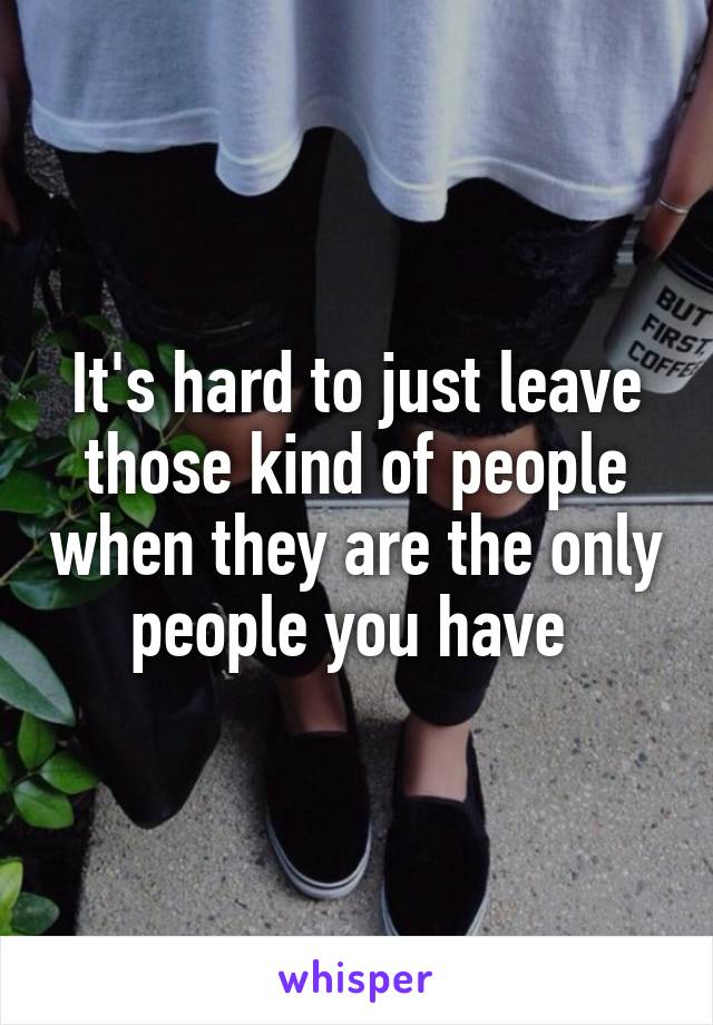 It's hard to just leave those kind of people when they are the only people you have 