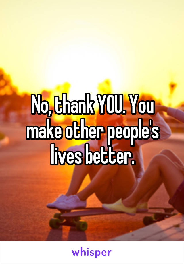 No, thank YOU. You make other people's lives better.