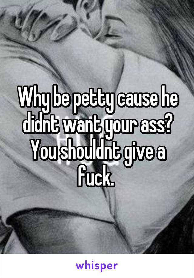 Why be petty cause he didnt want your ass? You shouldnt give a fuck. 