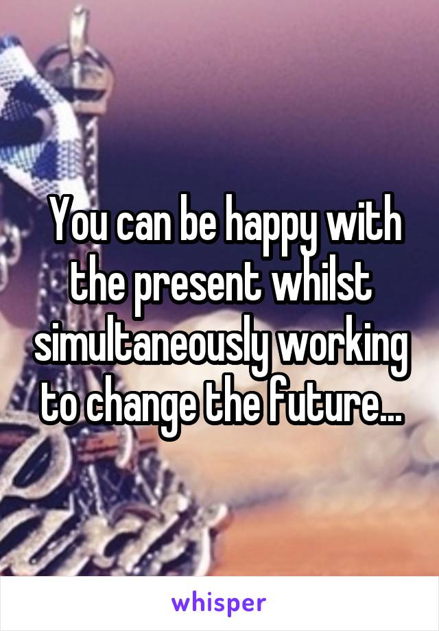  You can be happy with the present whilst simultaneously working to change the future...