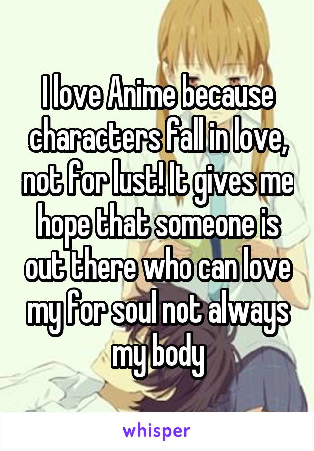 I love Anime because characters fall in love, not for lust! It gives me hope that someone is out there who can love my for soul not always my body