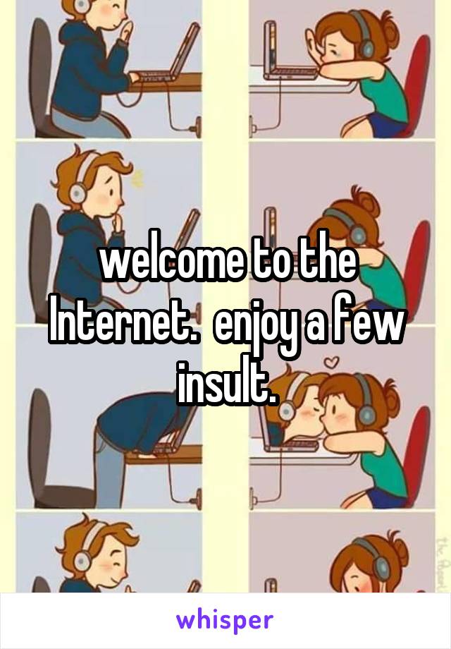 welcome to the Internet.  enjoy a few insult.