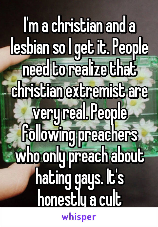 I'm a christian and a lesbian so I get it. People need to realize that christian extremist are very real. People following preachers who only preach about hating gays. It's honestly a cult