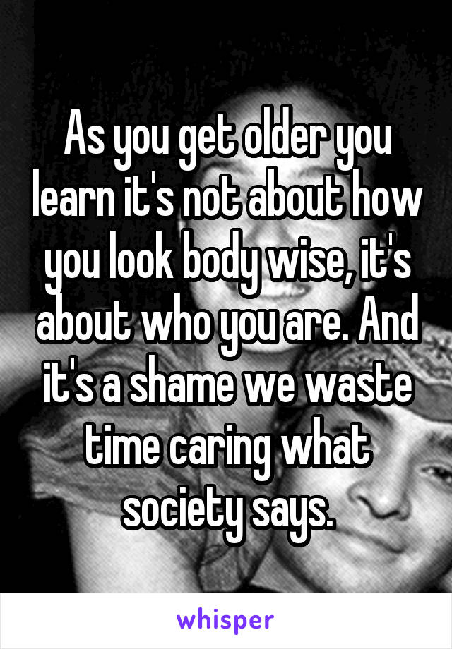 As you get older you learn it's not about how you look body wise, it's about who you are. And it's a shame we waste time caring what society says.