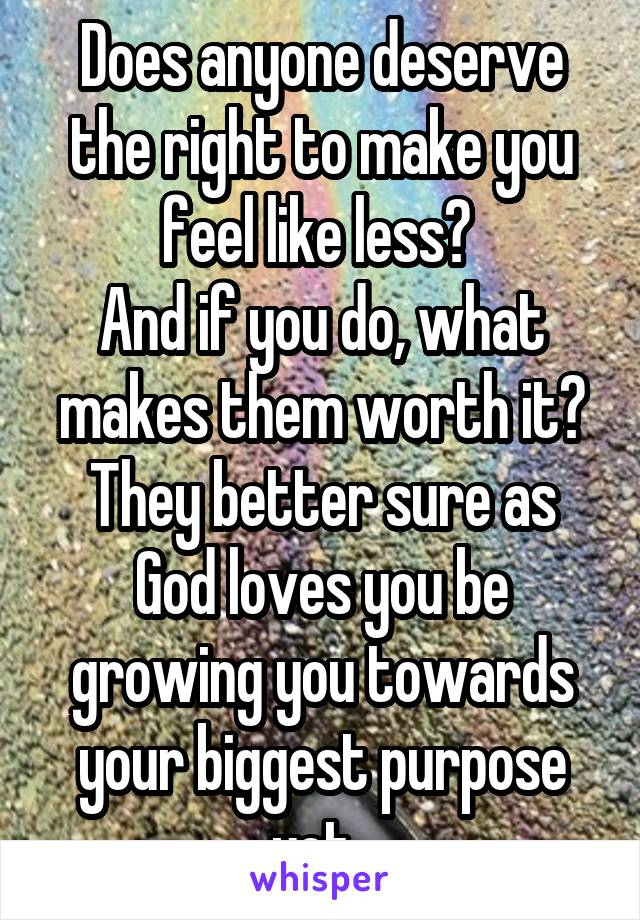Does anyone deserve the right to make you feel like less? 
And if you do, what makes them worth it?
They better sure as God loves you be growing you towards your biggest purpose yet. 