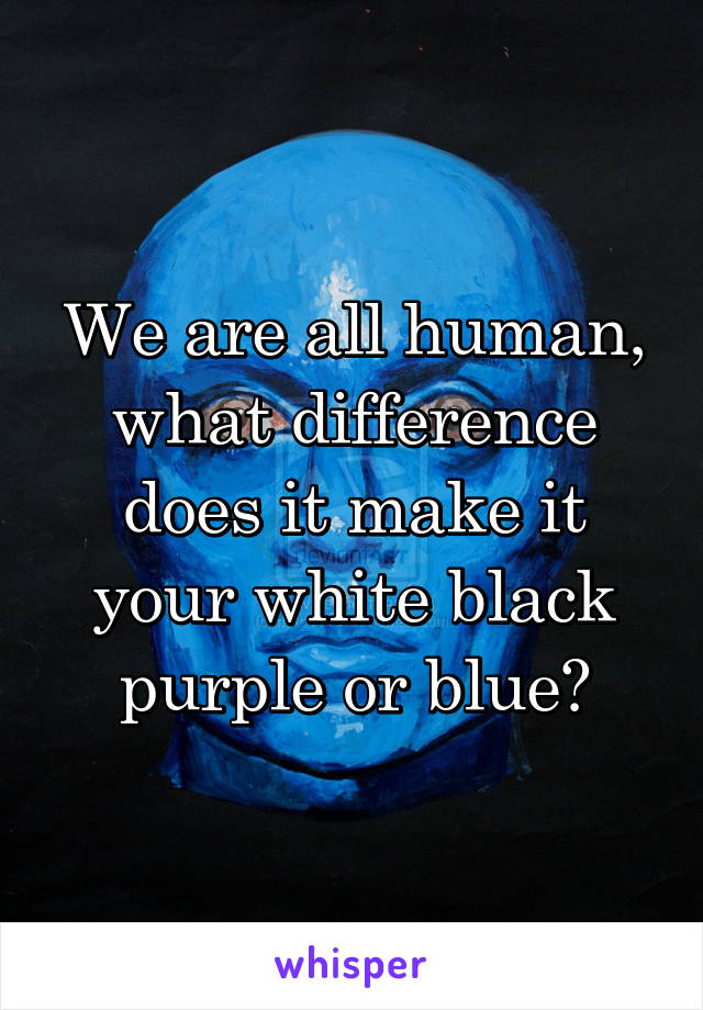 We are all human, what difference does it make it your white black purple or blue?