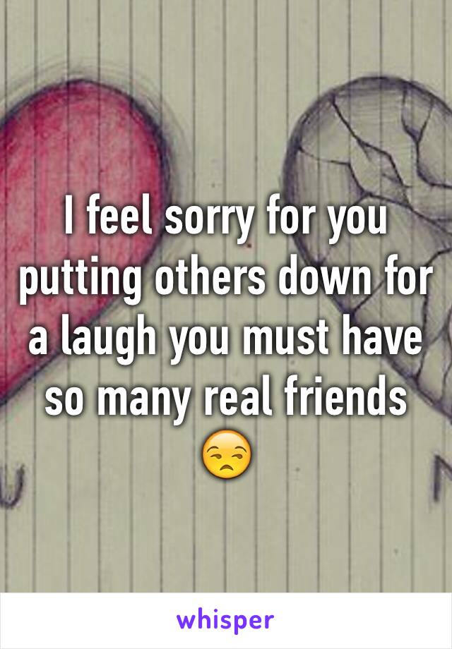 I feel sorry for you putting others down for a laugh you must have so many real friends 😒