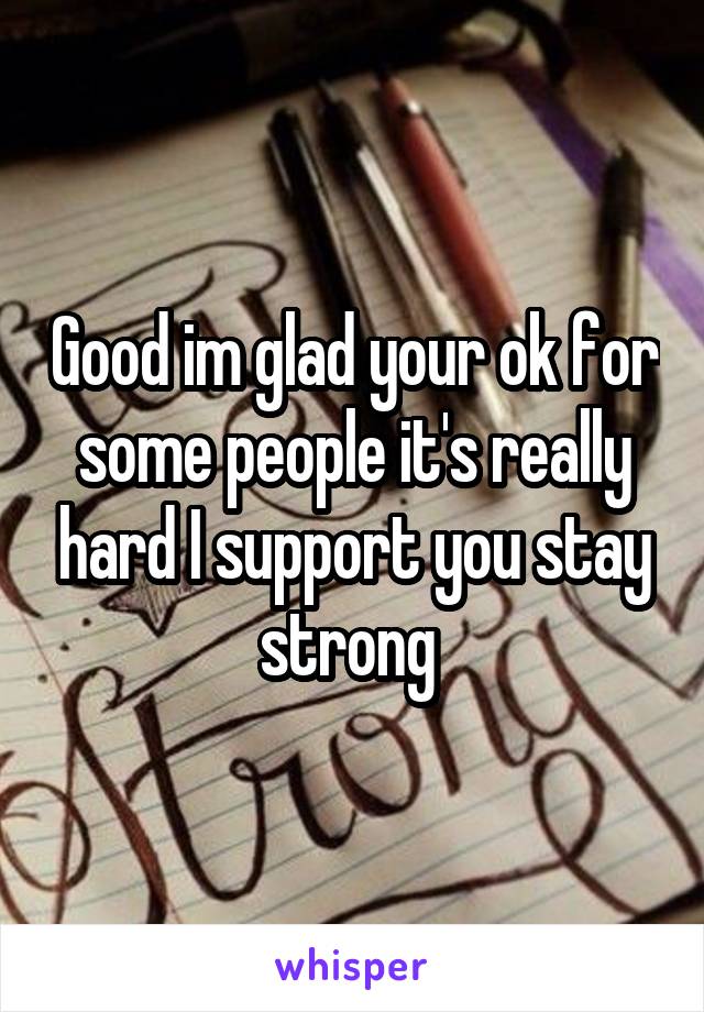 Good im glad your ok for some people it's really hard I support you stay strong 
