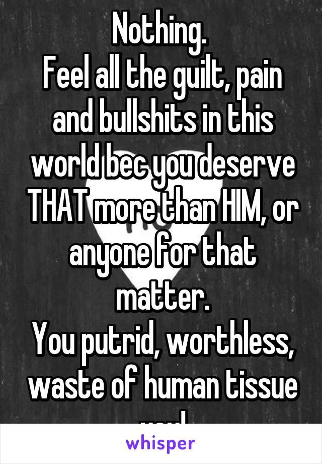 Nothing. 
Feel all the guilt, pain and bullshits in this world bec you deserve THAT more than HIM, or anyone for that matter.
You putrid, worthless, waste of human tissue you!