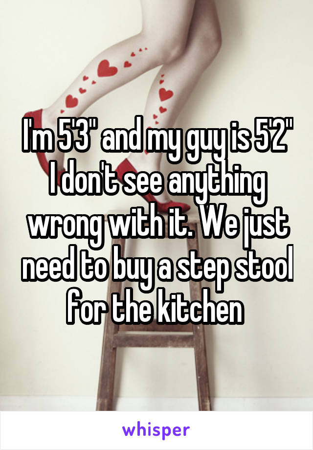 I'm 5'3" and my guy is 5'2" I don't see anything wrong with it. We just need to buy a step stool for the kitchen 