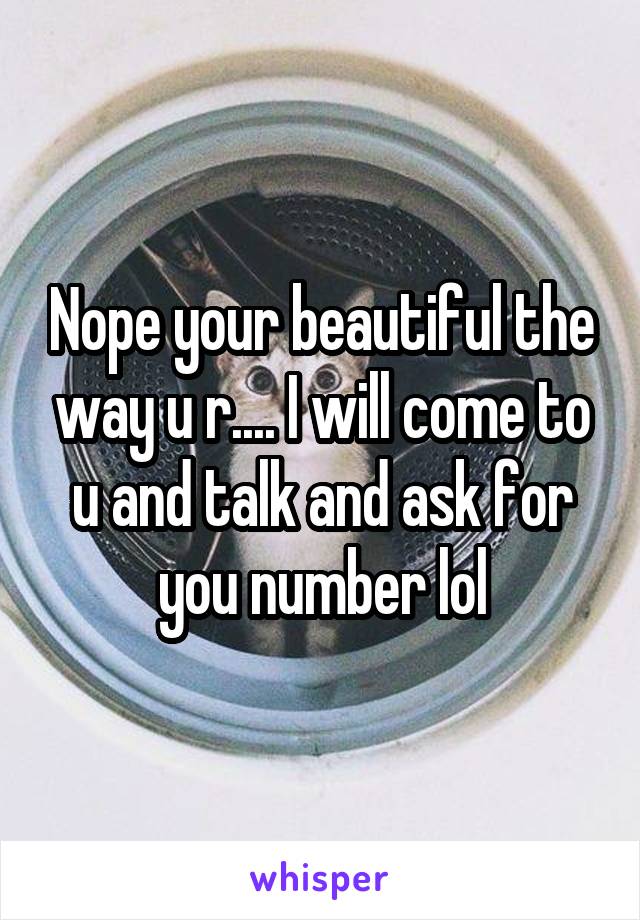 Nope your beautiful the way u r.... I will come to u and talk and ask for you number lol