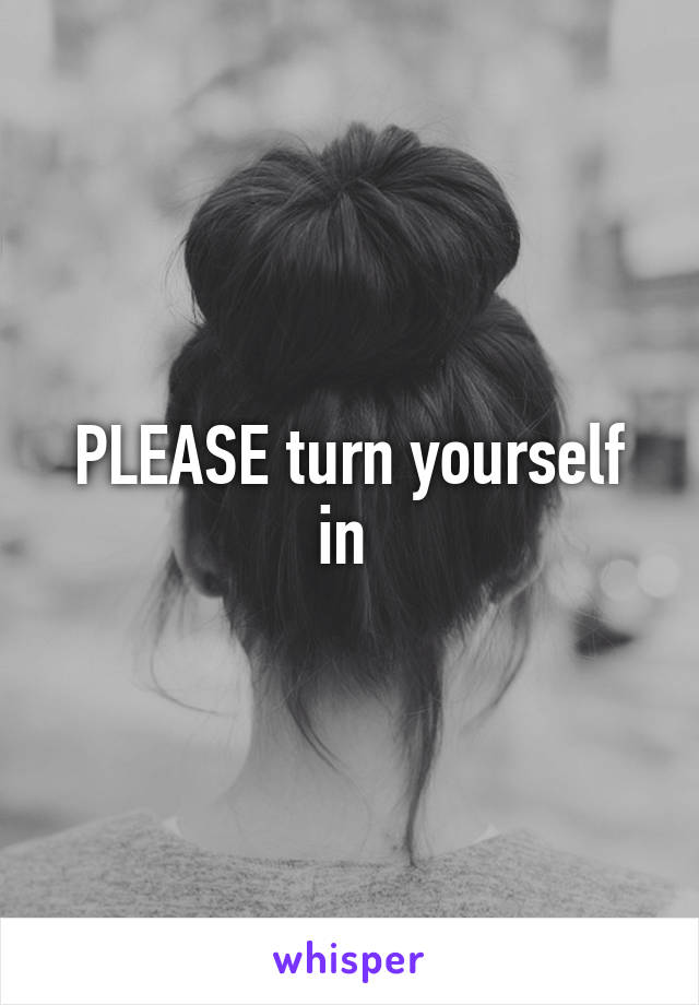 PLEASE turn yourself in 