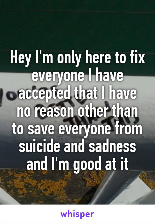 Hey I'm only here to fix everyone I have accepted that I have no reason other than to save everyone from suicide and sadness and I'm good at it