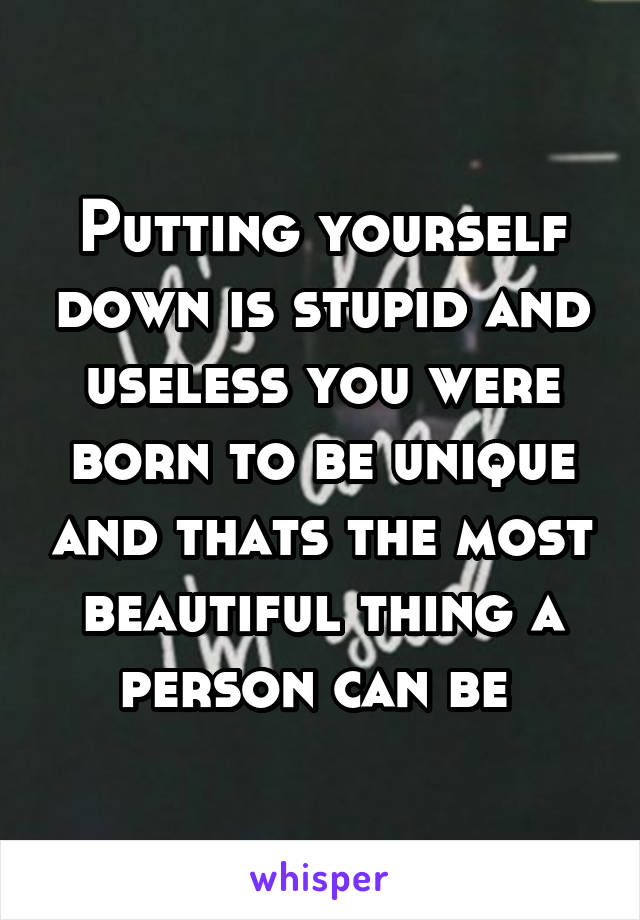 Putting yourself down is stupid and useless you were born to be unique and thats the most beautiful thing a person can be 