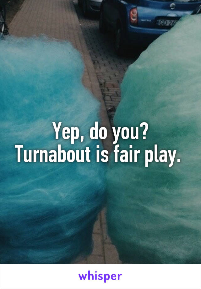 Yep, do you? Turnabout is fair play. 