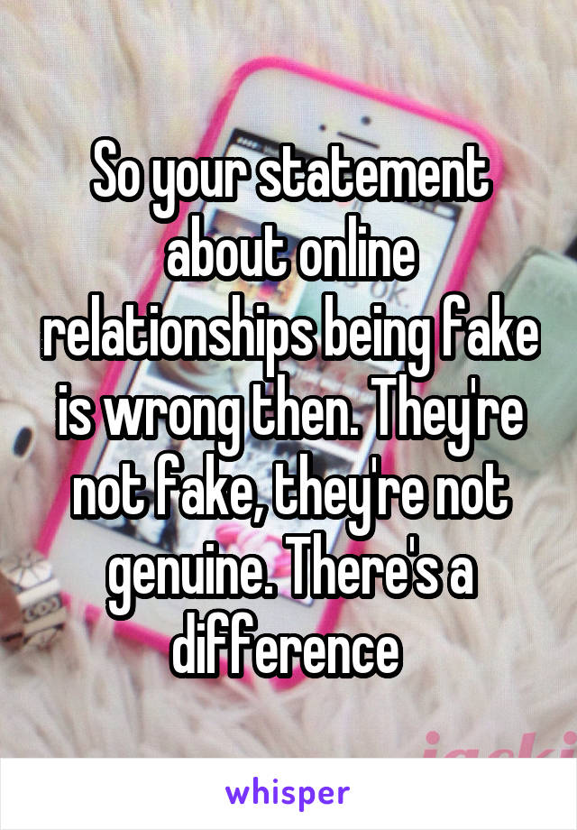 So your statement about online relationships being fake is wrong then. They're not fake, they're not genuine. There's a difference 