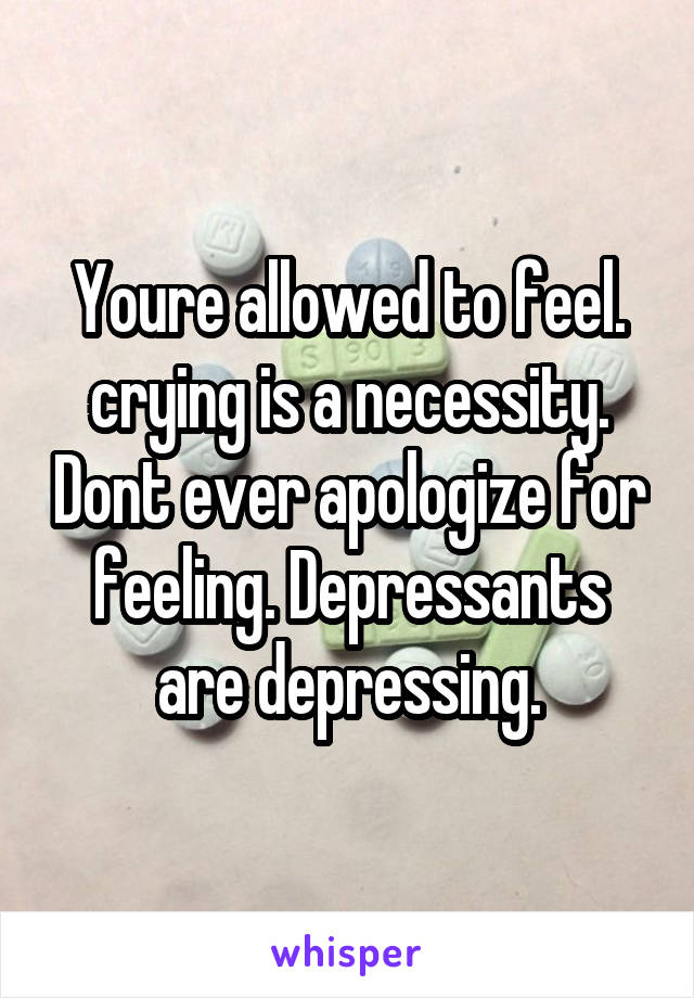 Youre allowed to feel. crying is a necessity. Dont ever apologize for feeling. Depressants are depressing.