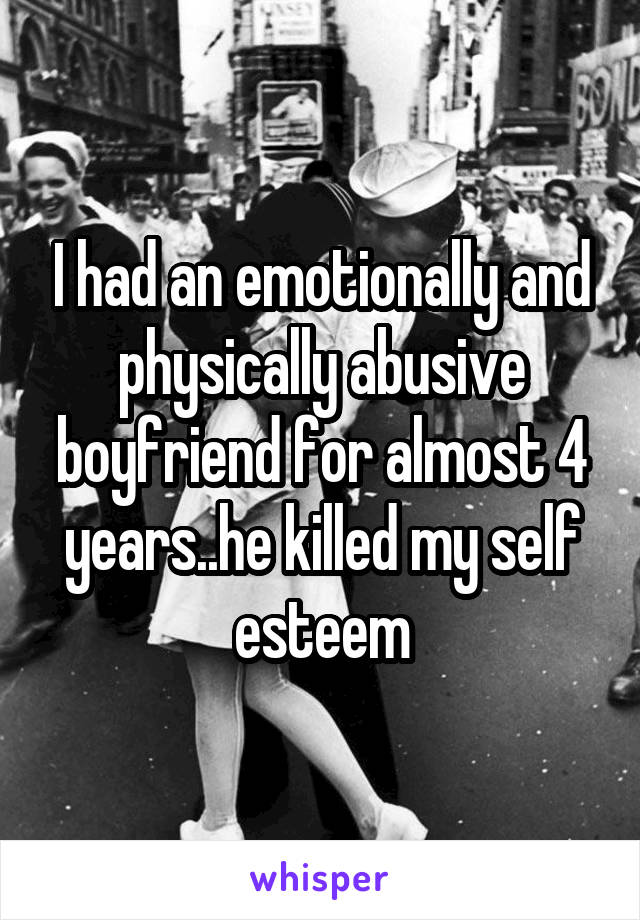 I had an emotionally and physically abusive boyfriend for almost 4 years..he killed my self esteem