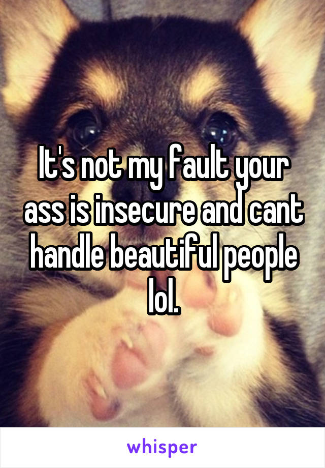 It's not my fault your ass is insecure and cant handle beautiful people lol.