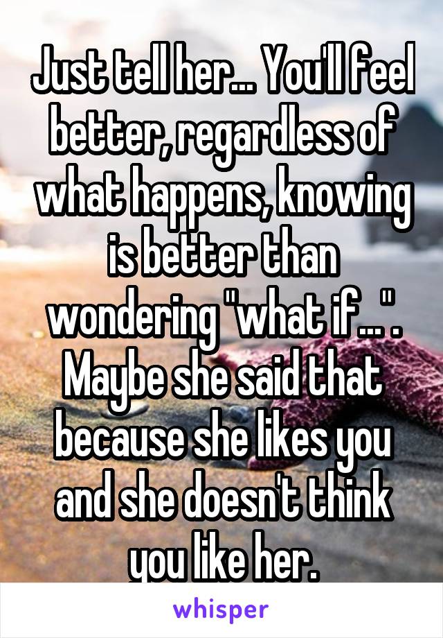 Just tell her... You'll feel better, regardless of what happens, knowing is better than wondering "what if...". Maybe she said that because she likes you and she doesn't think you like her.