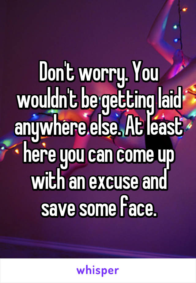 Don't worry. You wouldn't be getting laid anywhere else. At least here you can come up with an excuse and save some face.
