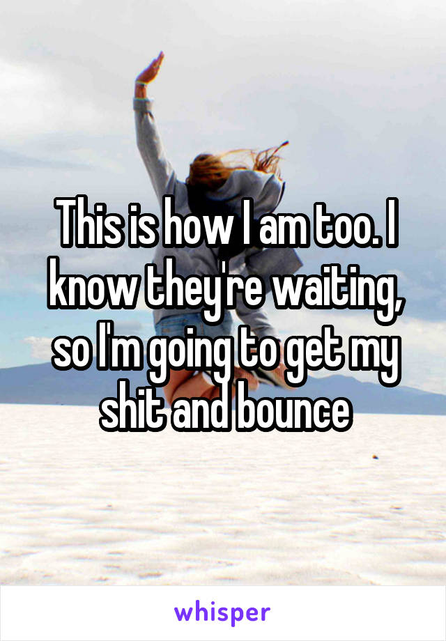 This is how I am too. I know they're waiting, so I'm going to get my shit and bounce