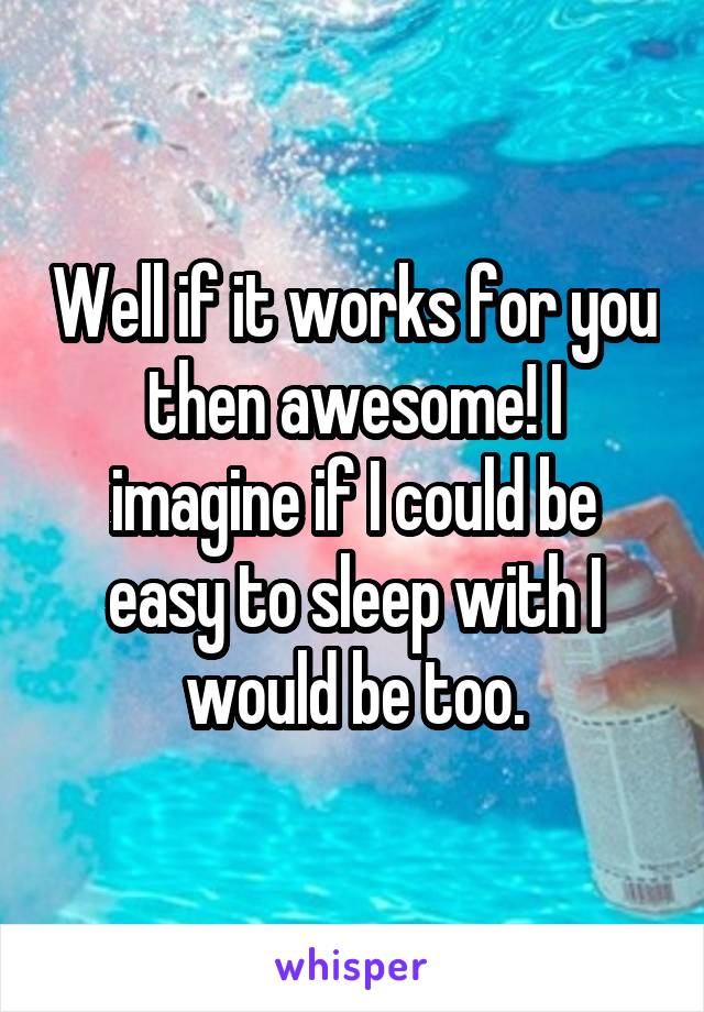 Well if it works for you then awesome! I imagine if I could be easy to sleep with I would be too.