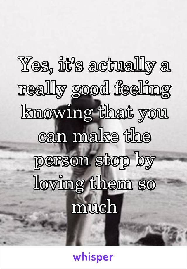 Yes, it's actually a really good feeling knowing that you can make the person stop by loving them so much