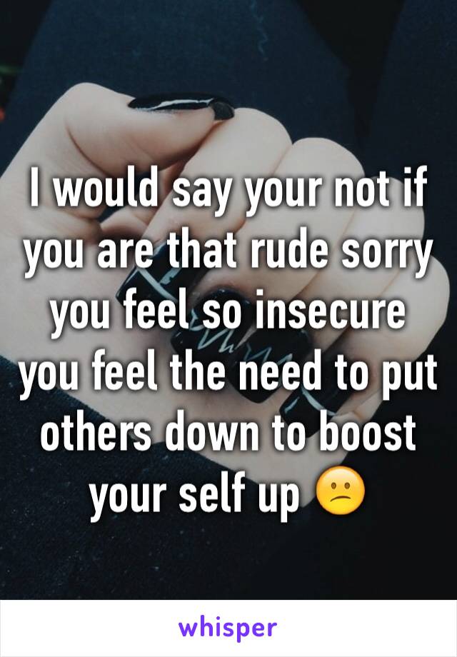 I would say your not if you are that rude sorry you feel so insecure you feel the need to put others down to boost your self up 😕