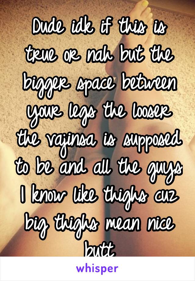 Dude idk if this is true or nah but the bigger space between your legs the looser the vajinsa is supposed to be and all the guys I know like thighs cuz big thighs mean nice butt