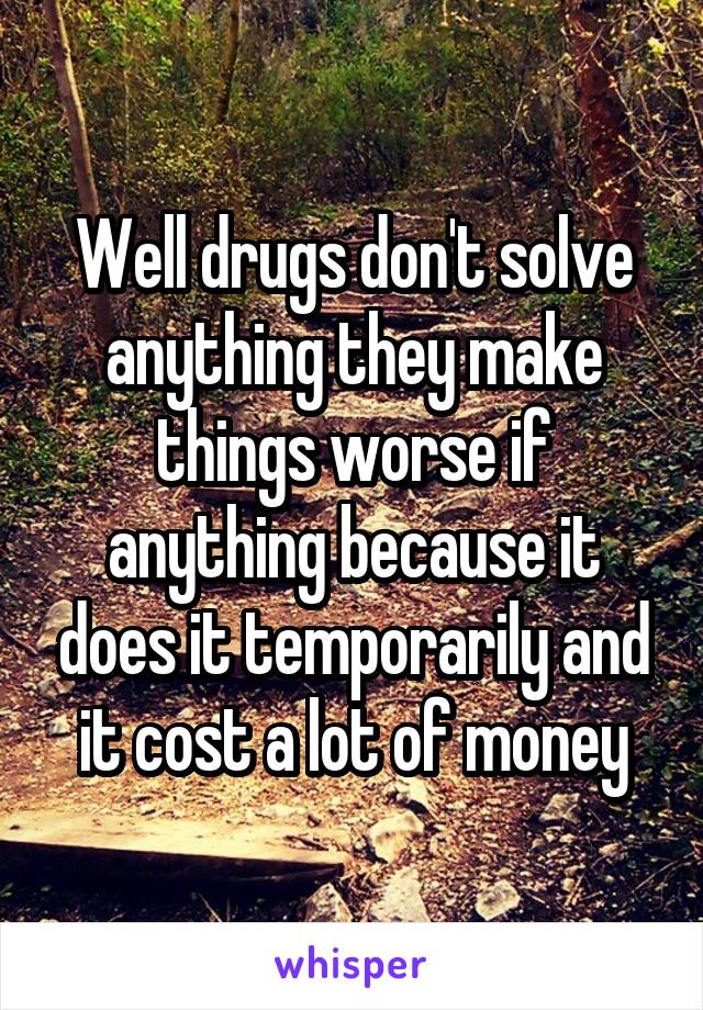 Well drugs don't solve anything they make things worse if anything because it does it temporarily and it cost a lot of money