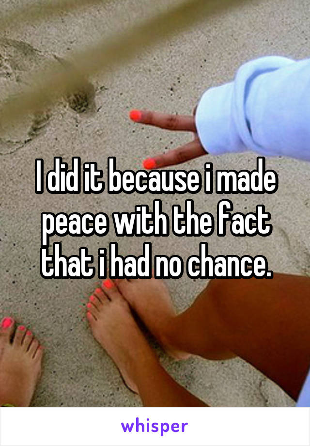 I did it because i made peace with the fact that i had no chance.
