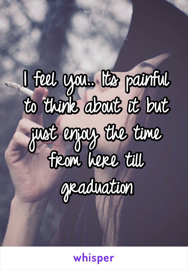 I feel you.. Its painful to think about it but just enjoy the time from here till graduation