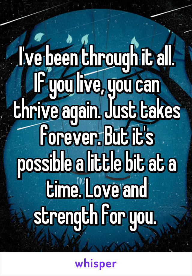 I've been through it all. If you live, you can thrive again. Just takes forever. But it's possible a little bit at a time. Love and strength for you. 