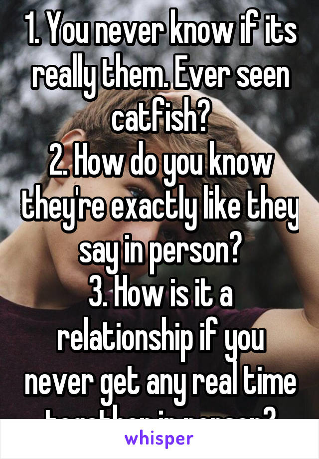 1. You never know if its really them. Ever seen catfish?
2. How do you know they're exactly like they say in person?
3. How is it a relationship if you never get any real time together in person?