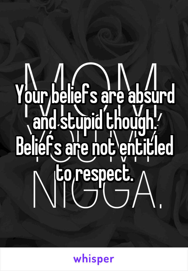 Your beliefs are absurd and stupid though. Beliefs are not entitled to respect.