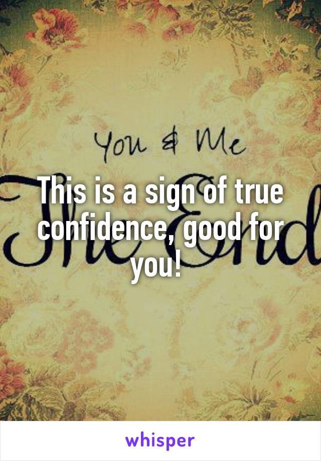 This is a sign of true confidence, good for you! 