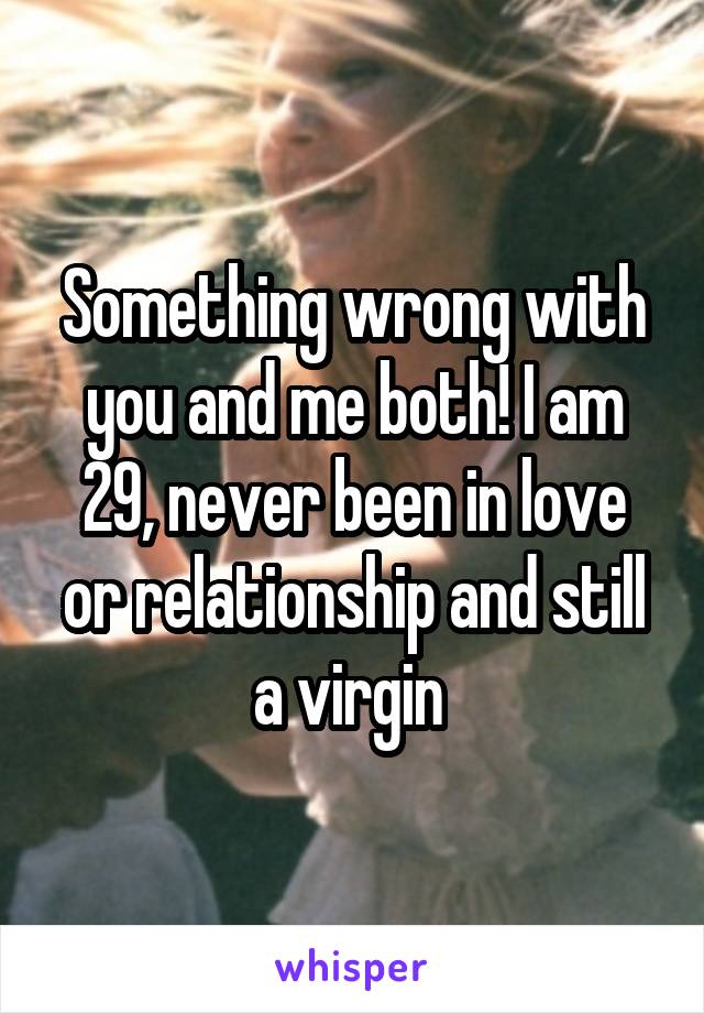Something wrong with you and me both! I am 29, never been in love or relationship and still a virgin 